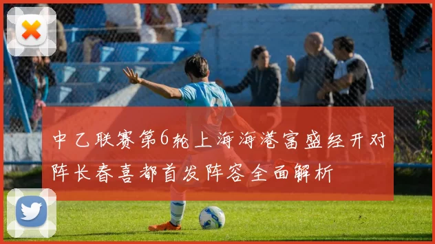 中乙联赛第6轮上海海港富盛经开对阵长春喜都首发阵容全面解析