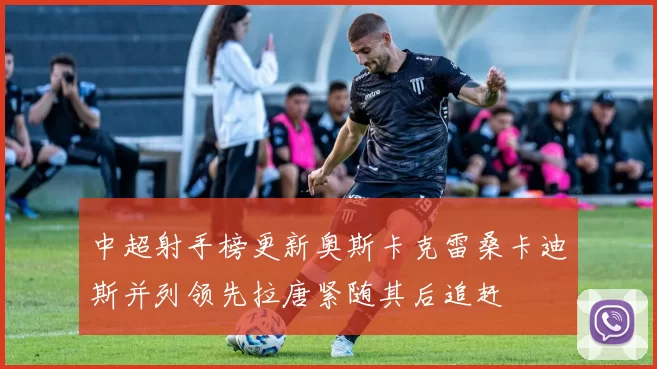 中超射手榜更新奥斯卡克雷桑卡迪斯并列领先拉唐紧随其后追赶