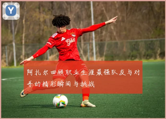 阿扎尔回顾职业生涯最强队友与对手的精彩瞬间与挑战