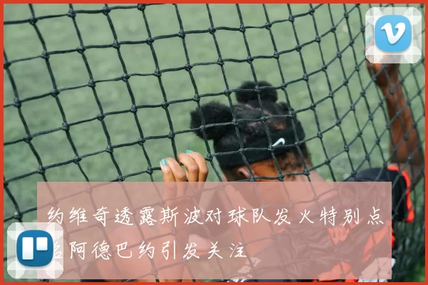 约维奇透露斯波对球队发火特别点名阿德巴约引发关注