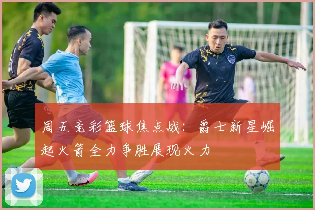 周五竞彩篮球焦点战：爵士新星崛起火箭全力争胜展现火力