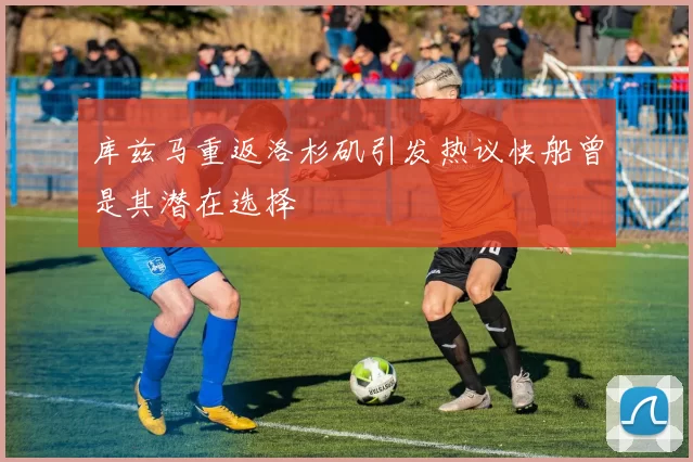 库兹马重返洛杉矶引发热议快船曾是其潜在选择