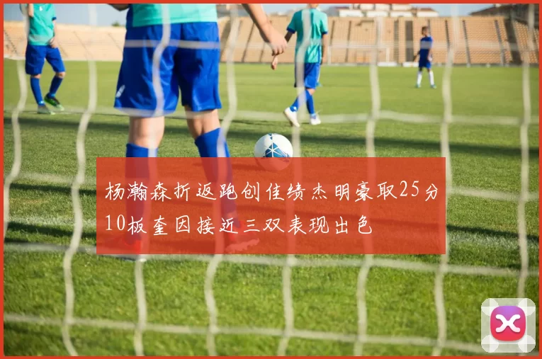 杨瀚森折返跑创佳绩杰明豪取25分10板奎因接近三双表现出色