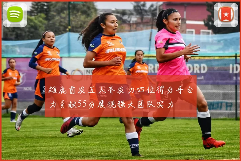 雄鹿首发五人齐发力四位得分手合力贡献55分展现强大团队实力
