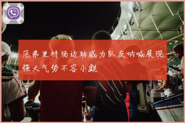 范弗里特场边助威为队友呐喊展现强大气势不容小觑