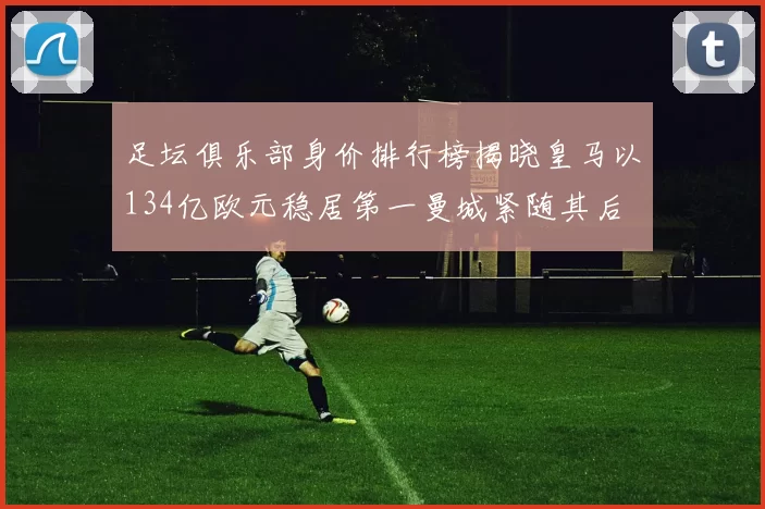 足坛俱乐部身价排行榜揭晓皇马以134亿欧元稳居第一曼城紧随其后