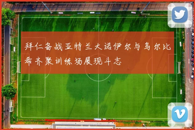 拜仁备战亚特兰大诺伊尔与乌尔比希齐聚训练场展现斗志