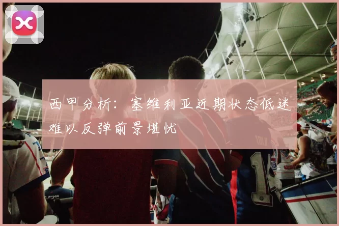 西甲分析：塞维利亚近期状态低迷难以反弹前景堪忧