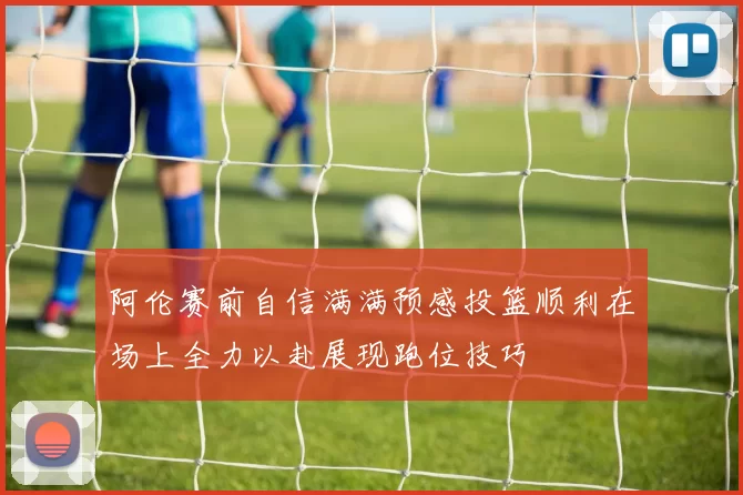 阿伦赛前自信满满预感投篮顺利在场上全力以赴展现跑位技巧