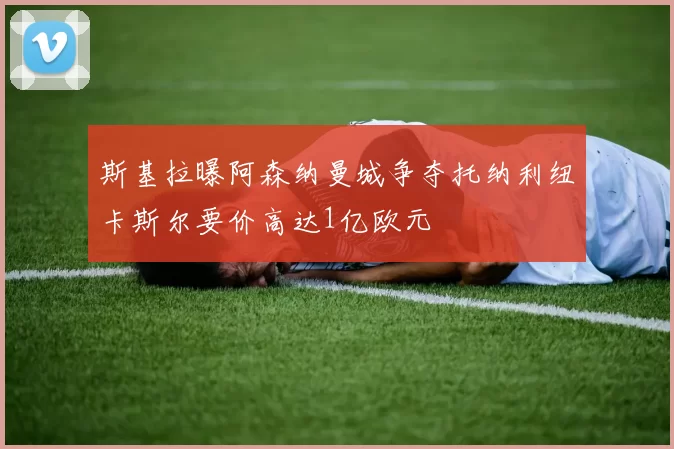 斯基拉曝阿森纳曼城争夺托纳利纽卡斯尔要价高达1亿欧元