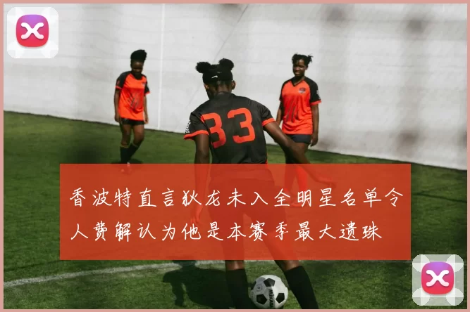 香波特直言狄龙未入全明星名单令人费解认为他是本赛季最大遗珠
