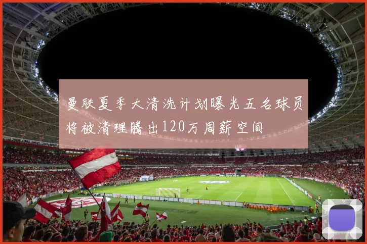 曼联夏季大清洗计划曝光五名球员将被清理腾出120万周薪空间