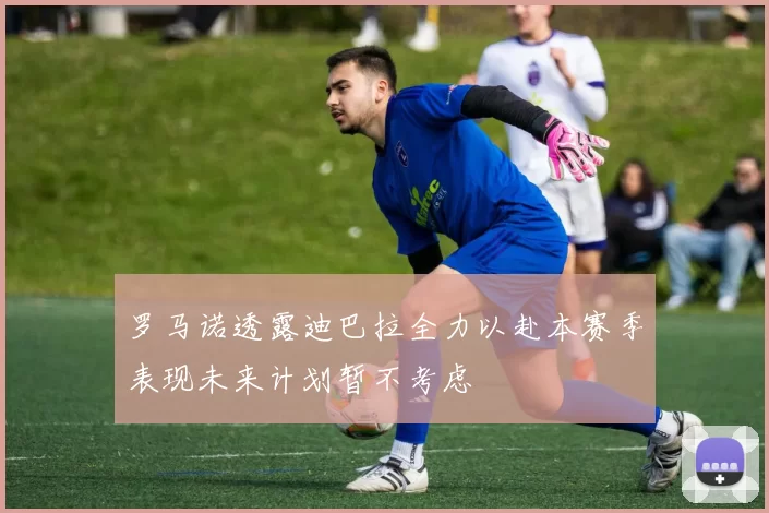 罗马诺透露迪巴拉全力以赴本赛季表现未来计划暂不考虑