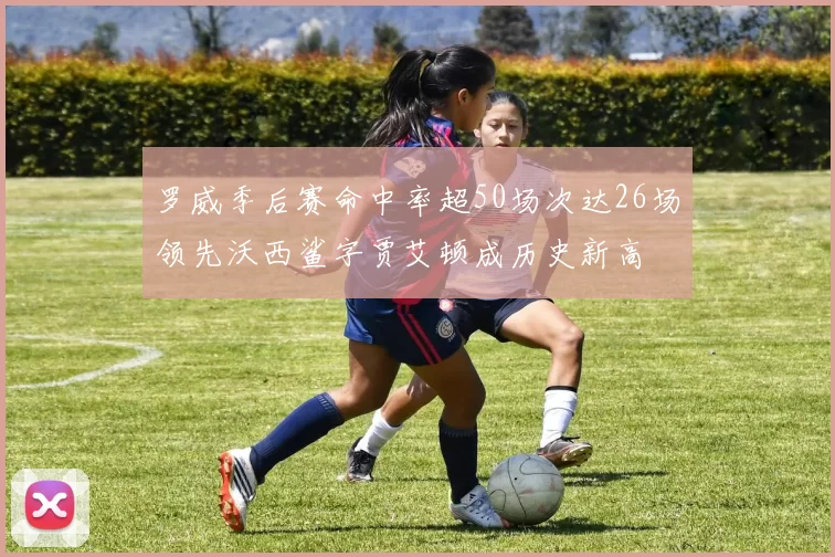 罗威季后赛命中率超50场次达26场领先沃西鲨字贾艾顿成历史新高