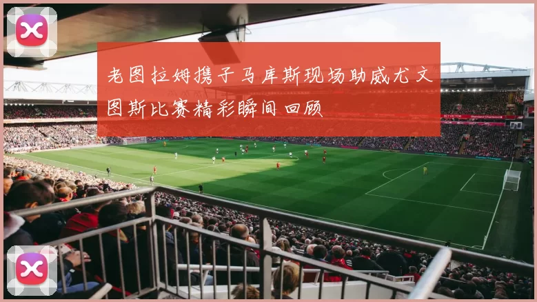 老图拉姆携子马库斯现场助威尤文图斯比赛精彩瞬间回顾