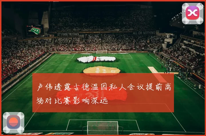 卢伟透露古德温因私人会议提前离场对比赛影响深远