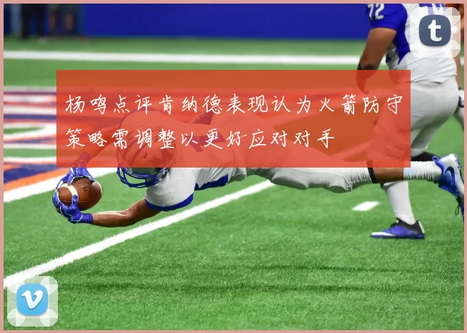 杨鸣点评肯纳德表现认为火箭防守策略需调整以更好应对对手