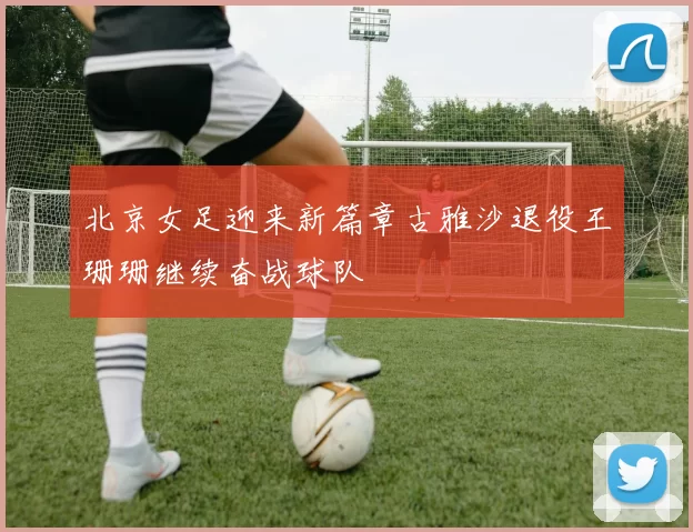 北京女足迎来新篇章古雅沙退役王珊珊继续奋战球队