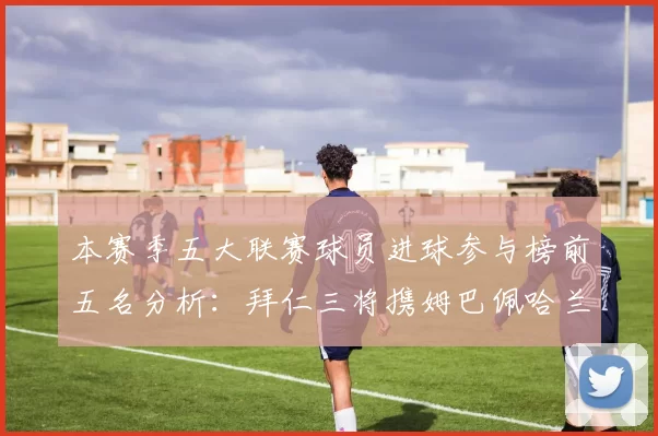 本赛季五大联赛球员进球参与榜前五名分析：拜仁三将携姆巴佩哈兰德争辉